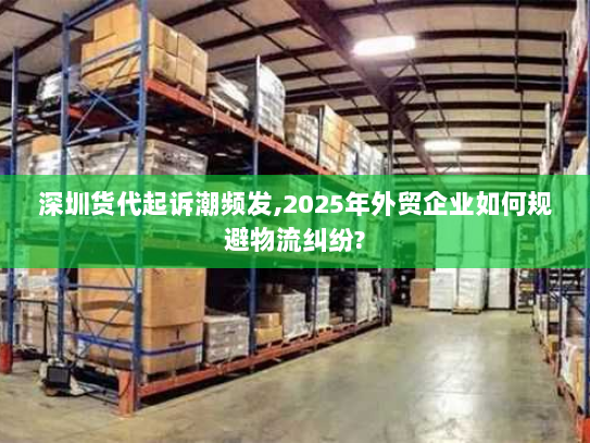 深圳货代起诉潮频发,2025年外贸企业如何规避物流纠纷?