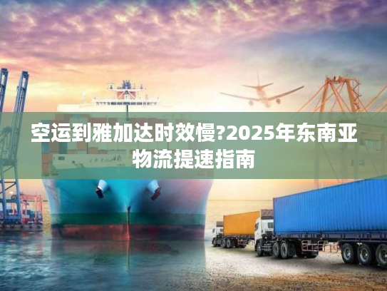 空运到雅加达时效慢?2025年东南亚物流提速指南
