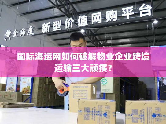 国际海运网如何破解物业企业跨境运输三大顽疾? 国际海运网如何破解物业企业跨境运输三大顽疾?