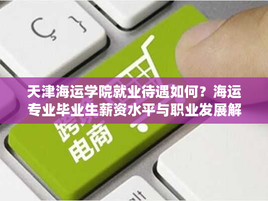 天津海运学院就业待遇如何？海运专业毕业生薪资水平与职业发展解析