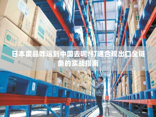 日本废品咋运到中国去呢?打通合规出口全链条的实战指南