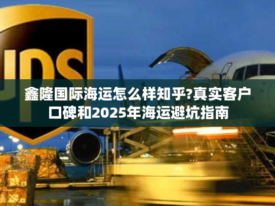 鑫隆国际海运怎么样知乎?真实客户口碑和2025年海运避坑指南