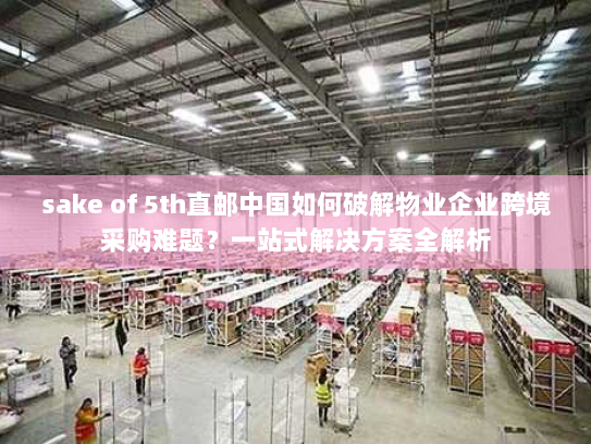 sake of 5th直邮中国如何破解物业企业跨境采购难题?一站式解决方案全解析 sake of 5th直邮中国如何破解物业企业跨境采购难题?一站式解决方案全解析