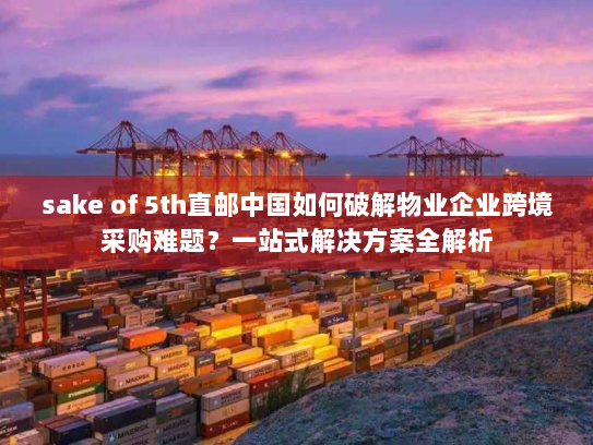 sake of 5th直邮中国如何破解物业企业跨境采购难题?一站式解决方案全解析 sake of 5th直邮中国如何破解物业企业跨境采购难题?一站式解决方案全解析