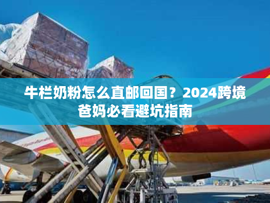 牛栏奶粉怎么直邮回国？2024跨境爸妈必看避坑指南