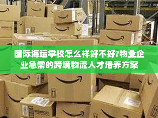 国际海运学校怎么样好不好?物业企业急需的跨境物流人才培养方案