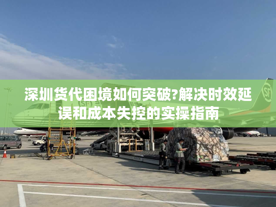 深圳货代困境如何突破?解决时效延误和成本失控的实操指南