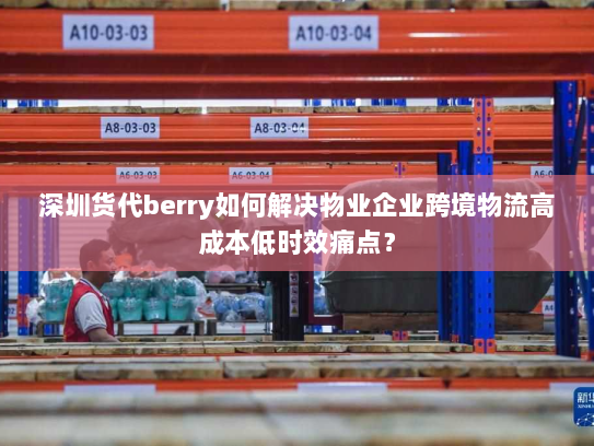 深圳货代berry如何解决物业企业跨境物流高成本低时效痛点？