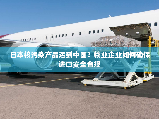 日本核污染产品运到中国？物业企业如何确保进口安全合规