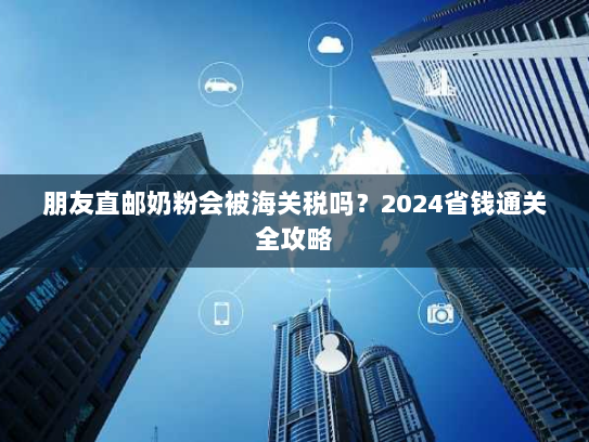 朋友直邮奶粉会被海关税吗？2024省钱通关全攻略