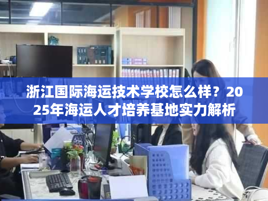 浙江国际海运技术学校怎么样？2025年海运人才培养基地实力解析