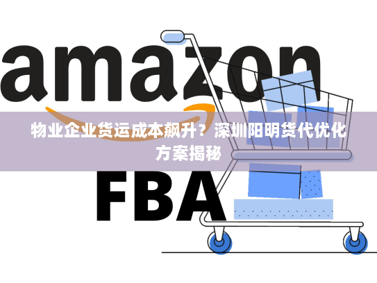 物业企业货运成本飙升？深圳阳明货代优化方案揭秘