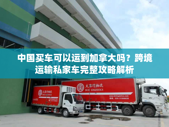 中国买车可以运到加拿大吗?跨境运输私家车完整攻略解析 中国买车可以运到加拿大吗?跨境运输私家车完整攻略解析