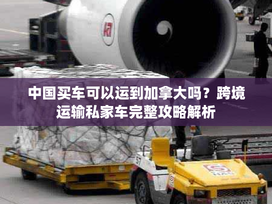 中国买车可以运到加拿大吗?跨境运输私家车完整攻略解析 中国买车可以运到加拿大吗?跨境运输私家车完整攻略解析