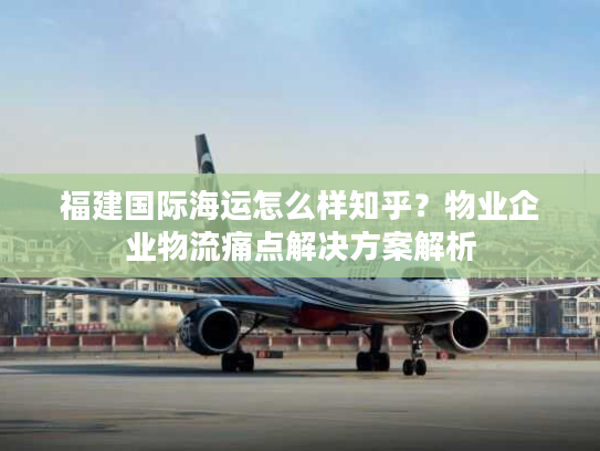 福建国际海运怎么样知乎?物业企业物流痛点解决方案解析 福建国际海运怎么样知乎?物业企业物流痛点解决方案解析