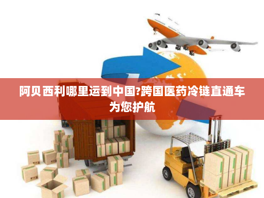 阿贝西利哪里运到中国?跨国医药冷链直通车为您护航