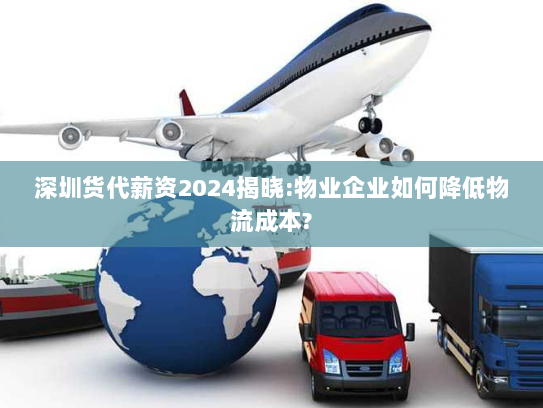 深圳货代薪资2024揭晓:物业企业如何降低物流成本?