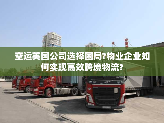 空运英国公司选择困局?物业企业如何实现高效跨境物流?