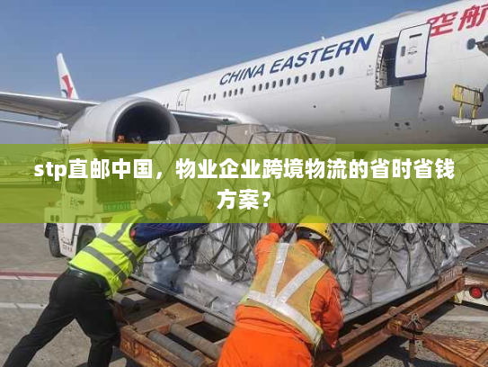 stp直邮中国，物业企业跨境物流的省时省钱方案？