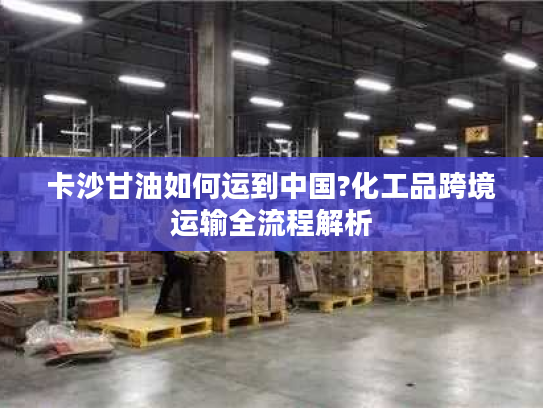 卡沙甘油如何运到中国?化工品跨境运输全流程解析