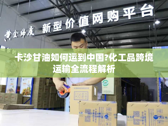 卡沙甘油如何运到中国?化工品跨境运输全流程解析
