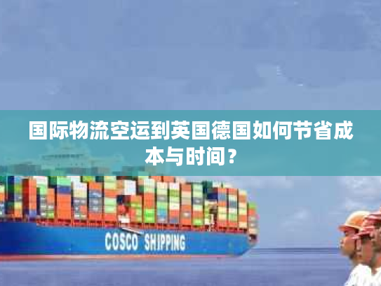 国际物流空运到英国德国如何节省成本与时间？