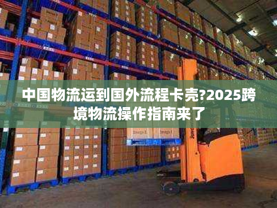 中国物流运到国外流程卡壳?2025跨境物流操作指南来了