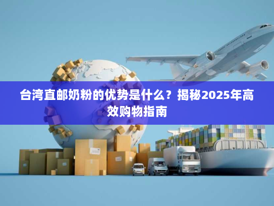 台湾直邮奶粉的优势是什么？揭秘2025年高效购物指南