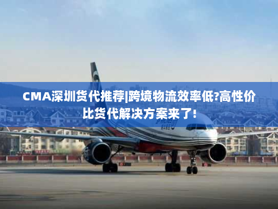 CMA深圳货代推荐|跨境物流效率低?高性价比货代解决方案来了!