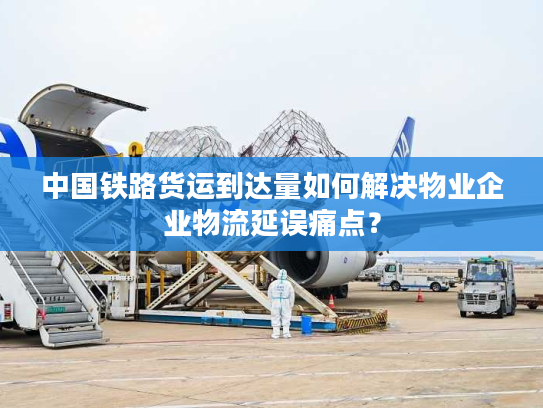 中国铁路货运到达量如何解决物业企业物流延误痛点？