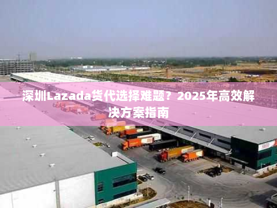 深圳Lazada货代选择难题？2025年高效解决方案指南
