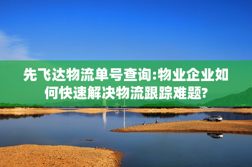 先飞达物流单号查询:物业企业如何快速解决物流跟踪难题?