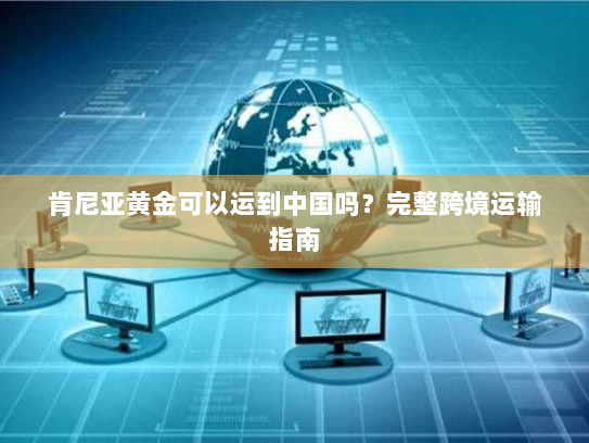 肯尼亚黄金可以运到中国吗？完整跨境运输指南