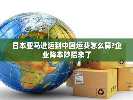 日本亚马逊运到中国运费怎么算?企业降本妙招来了