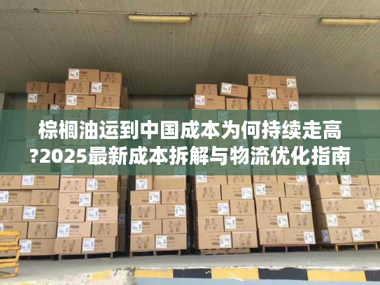 棕榈油运到中国成本为何持续走高?2025最新成本拆解与物流优化指南
