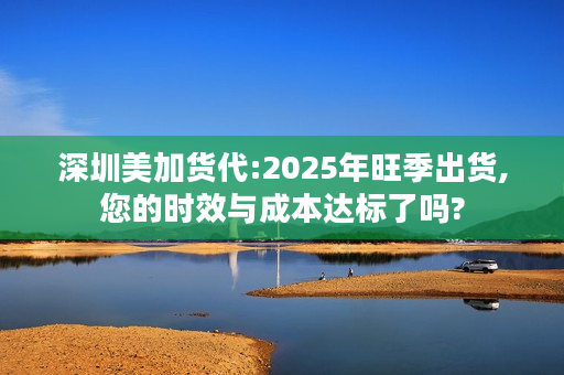 深圳美加货代:2025年旺季出货,您的时效与成本达标了吗?
