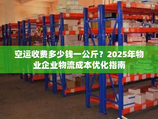 空运收费多少钱一公斤？2025年物业企业物流成本优化指南