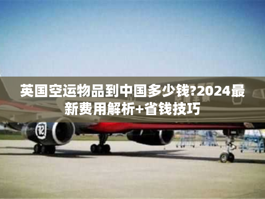 英国空运物品到中国多少钱?2024最新费用解析+省钱技巧