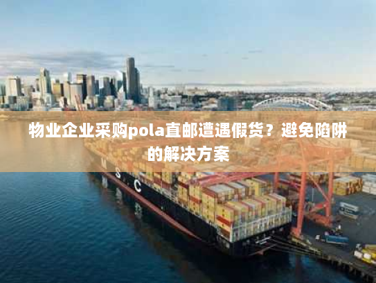 物业企业采购pola直邮遭遇假货？避免陷阱的解决方案