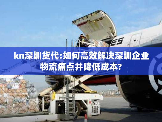 kn深圳货代:如何高效解决深圳企业物流痛点并降低成本?
