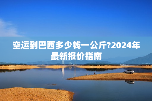 空运到巴西多少钱一公斤?2024年最新报价指南 空运到巴西多少钱一公斤?2024年最新报价指南
