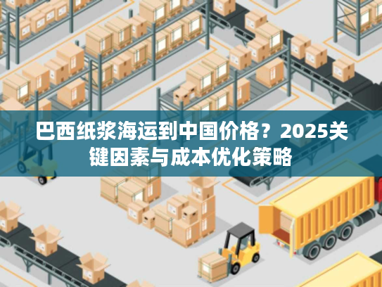 巴西纸浆海运到中国价格？2025关键因素与成本优化策略