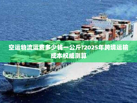 空运物流运费多少钱一公斤?2025年跨境运输成本权威测算