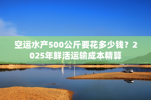 空运水产500公斤要花多少钱？2025年鲜活运输成本精算