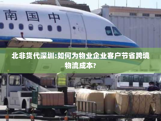 北非货代深圳:如何为物业企业客户节省跨境物流成本?