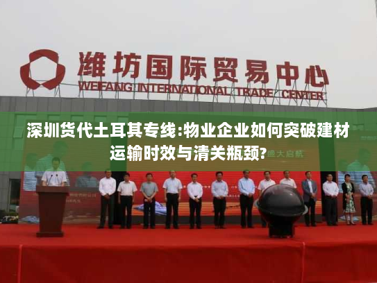 深圳货代土耳其专线:物业企业如何突破建材运输时效与清关瓶颈?