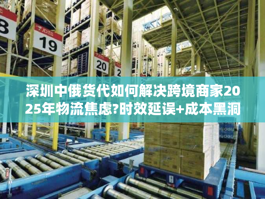 深圳中俄货代如何解决跨境商家2025年物流焦虑?时效延误+成本黑洞破解实录