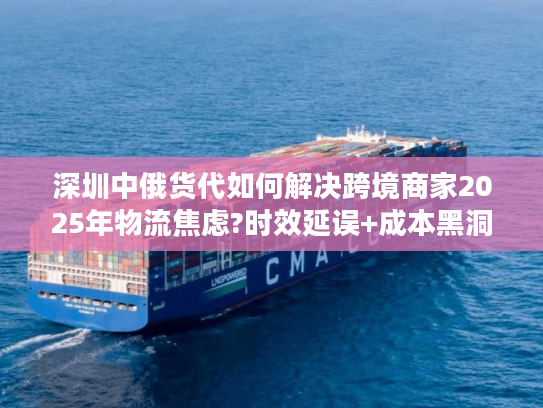 深圳中俄货代如何解决跨境商家2025年物流焦虑?时效延误+成本黑洞破解实录