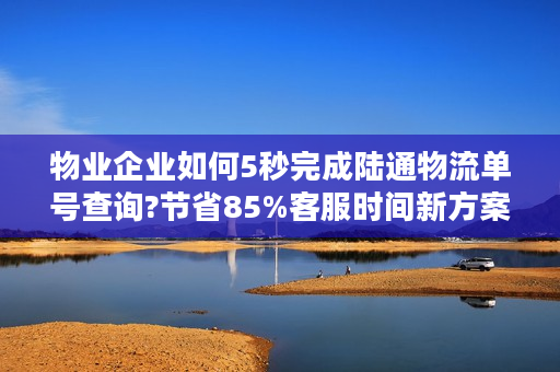 物业企业如何5秒完成陆通物流单号查询?节省85%客服时间新方案