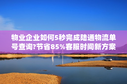 物业企业如何5秒完成陆通物流单号查询?节省85%客服时间新方案